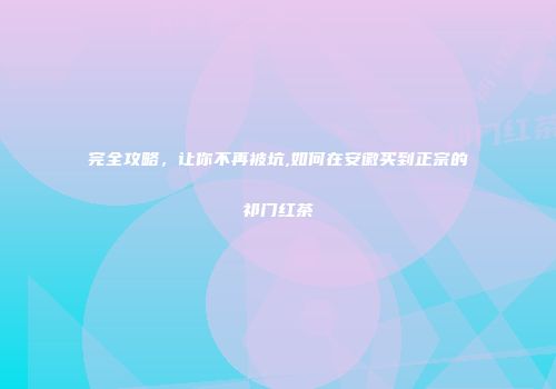 完全攻略，让你不再被坑,如何在安徽买到正宗的祁门红茶