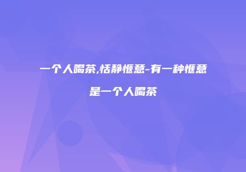 一个人喝茶,恬静惬意-有一种惬意是一个人喝茶