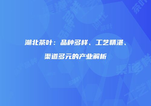 湖北茶叶：品种多样、工艺精湛、渠道多元的产业解析