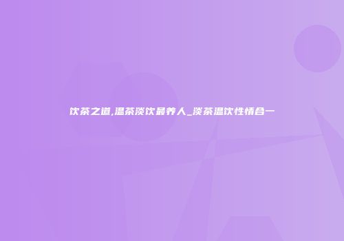 饮茶之道,温茶淡饮最养人_淡茶温饮性情合一