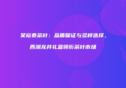吴裕泰茶叶：品质保证与多样选择，西湖龙井礼盒领衔茶叶市场