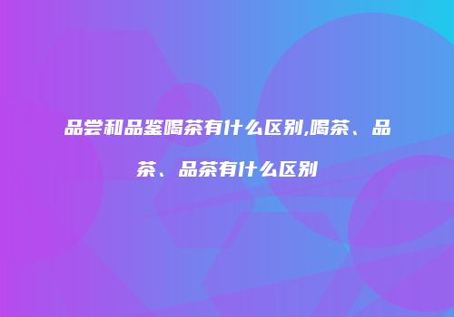 品尝和品鉴喝茶有什么区别,喝茶、品茶、品茶有什么区别