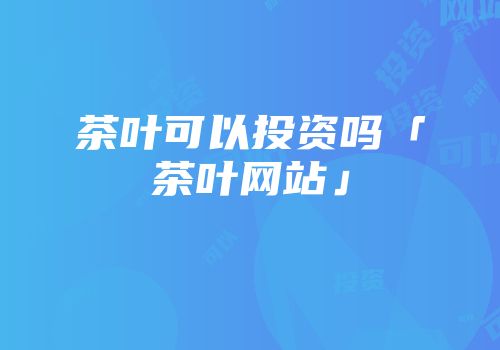 茶叶可以投资吗「茶叶网站」