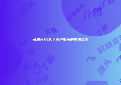 从源头介绍,了解户南茶的价格走势