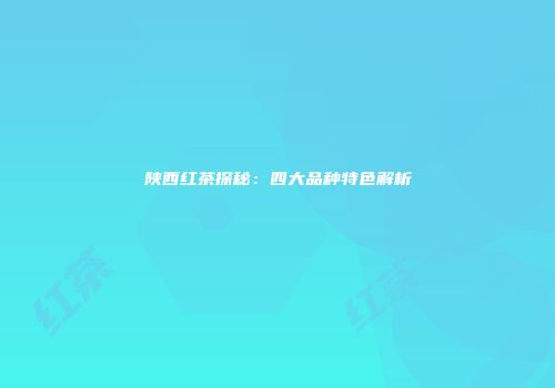 陕西红茶探秘：四大品种特色解析