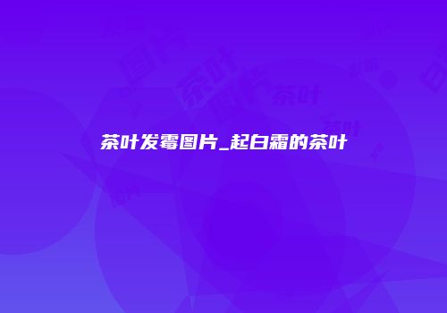 茶叶发霉图片_起白霜的茶叶