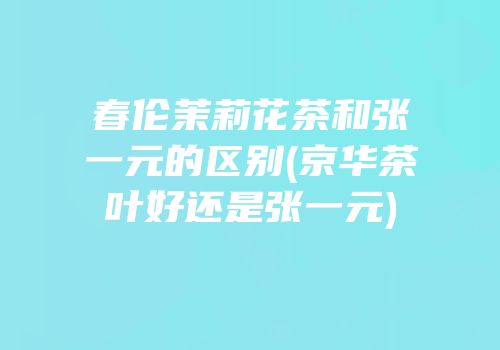 春伦茉莉花茶和张一元的区别(京华茶叶好还是张一元)
