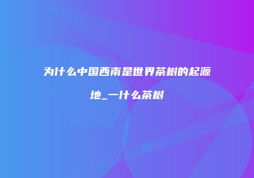 为什么中国西南是世界茶树的起源地_一什么茶树