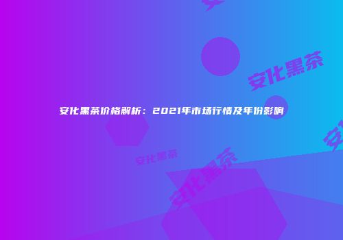 安化黑茶价格解析：2021年市场行情及年份影响