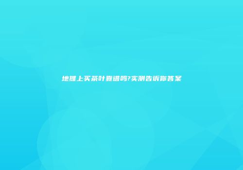 地摊上买茶叶靠谱吗?实测告诉你答案