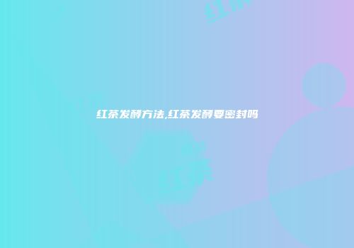 红茶发酵方法,红茶发酵要密封吗