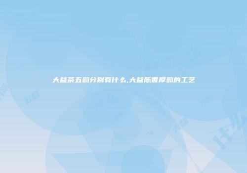 大益茶五韵分别有什么,大益陈香厚韵的工艺