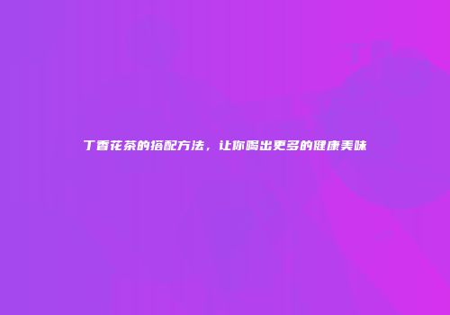 丁香花茶的搭配方法，让你喝出更多的健康美味