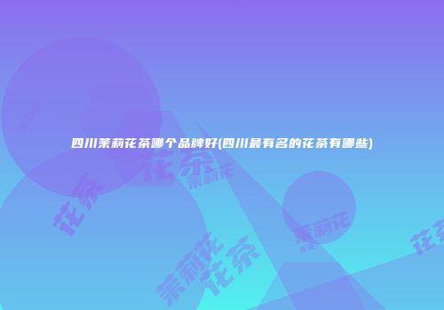 四川茉莉花茶哪个品牌好(四川最有名的花茶有哪些)