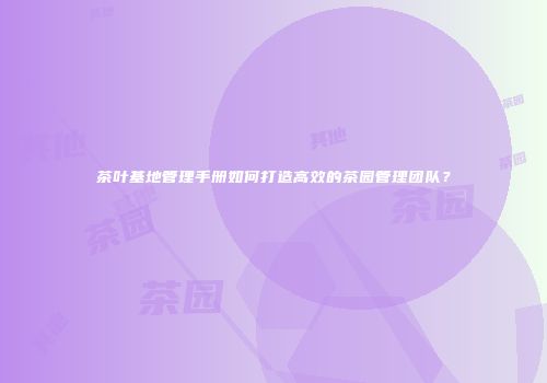 茶叶基地管理手册如何打造高效的茶园管理团队？