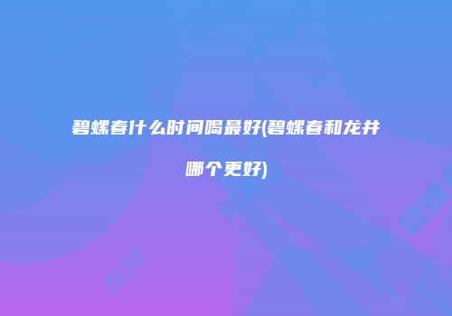 碧螺春什么时间喝最好(碧螺春和龙井哪个更好)