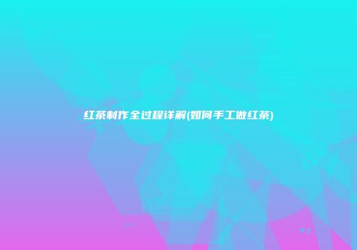 红茶制作全过程详解(如何手工做红茶)