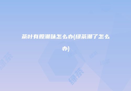 茶叶有股潮味怎么办(绿茶潮了怎么办)
