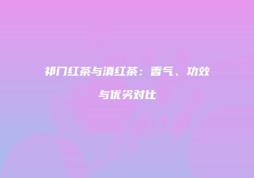 祁门红茶与滇红茶：香气、功效与优劣对比