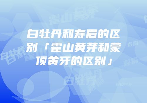 白牡丹和寿眉的区别「霍山黄芽和蒙顶黄牙的区别」