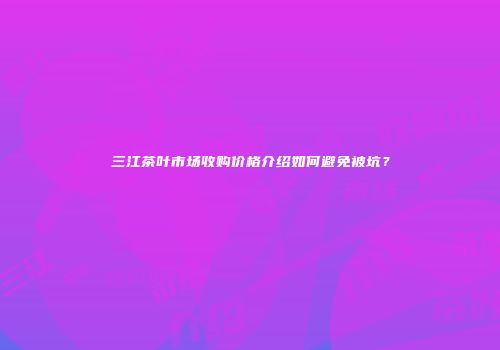 三江茶叶市场收购价格介绍如何避免被坑？