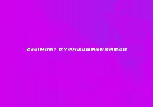 老茶叶好收吗？这个小方法让你的茶叶值得更多钱