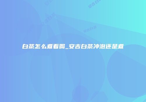 白茶怎么煮着喝_安吉白茶冲泡还是煮