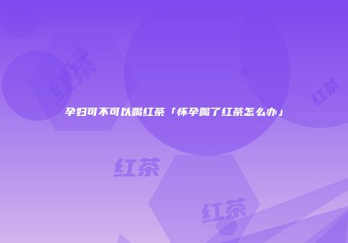 孕妇可不可以喝红茶「怀孕喝了红茶怎么办」