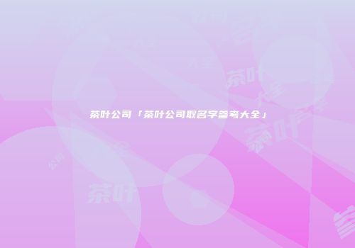 茶叶公司「茶叶公司取名字参考大全」