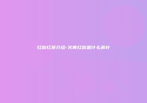 红韵红茶介绍-火青红韵是什么茶叶