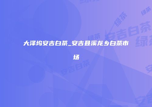 大泽坞安吉白茶_安吉县溪龙乡白茶市场