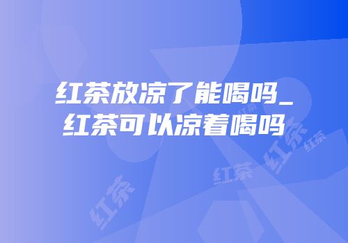 红茶放凉了能喝吗_红茶可以凉着喝吗