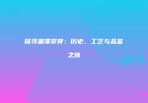 探寻湄潭翠芽：历史、工艺与品鉴之旅