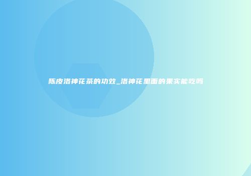 陈皮洛神花茶的功效_洛神花里面的果实能吃吗