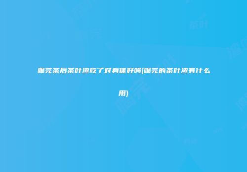 喝完茶后茶叶渣吃了对身体好吗(喝完的茶叶渣有什么用)