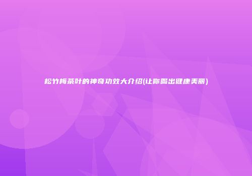 松竹梅茶叶的神奇功效大介绍(让你喝出健康美丽)