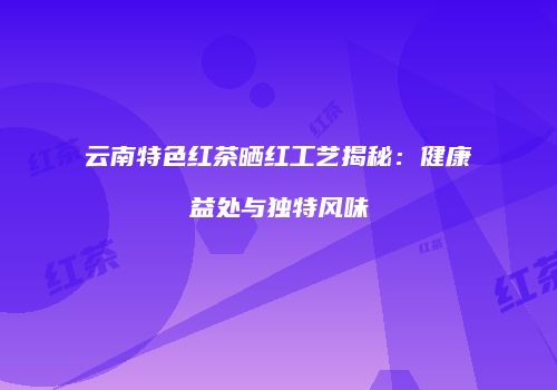 云南特色红茶晒红工艺揭秘：健康益处与独特风味