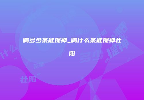 喝多少茶能提神_喝什么茶能提神壮阳
