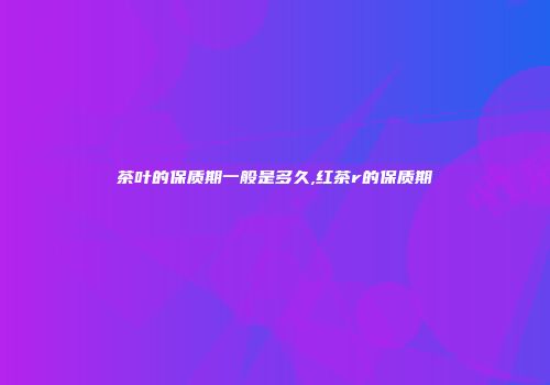 茶叶的保质期一般是多久,红茶r的保质期