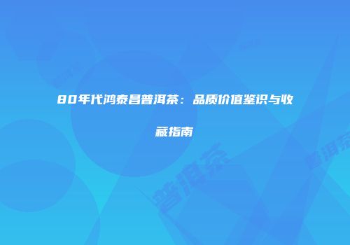 80年代鸿泰昌普洱茶：品质价值鉴识与收藏指南