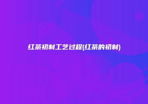 红茶初制工艺过程(红茶的初制)