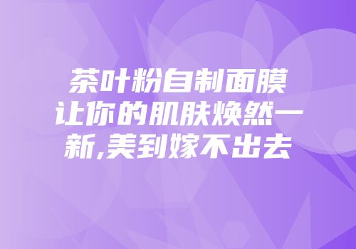 茶叶粉自制面膜让你的肌肤焕然一新,美到嫁不出去