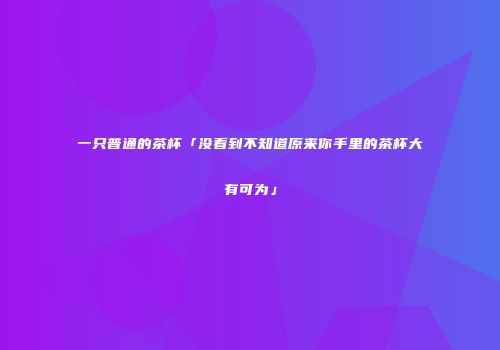 一只普通的茶杯「没看到不知道原来你手里的茶杯大有可为」