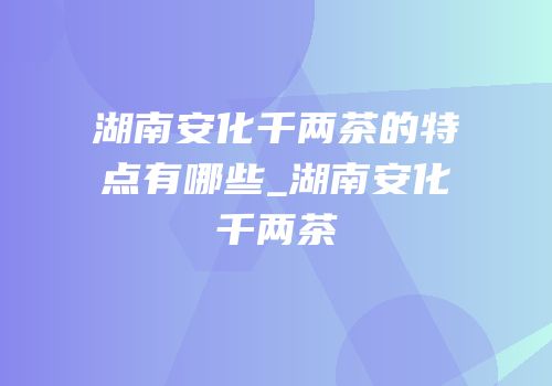 湖南安化千两茶的特点有哪些_湖南安化千两茶