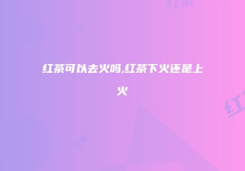 红茶可以去火吗,红茶下火还是上火