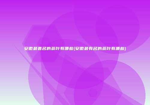 安徽最著名的茶叶有哪些(安徽最有名的茶叶有哪些)