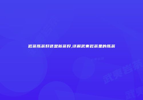 岩茶陈茶好还是新茶好,详解武夷岩茶里的陈茶