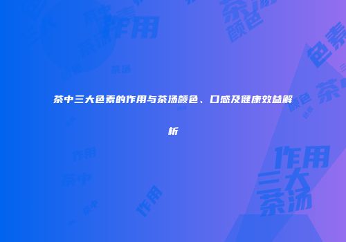 茶中三大色素的作用与茶汤颜色、口感及健康效益解析