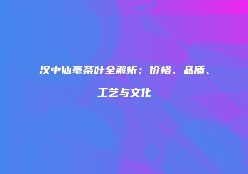 汉中仙毫茶叶全解析：价格、品质、工艺与文化