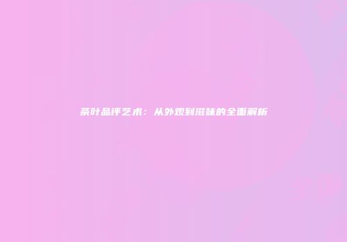茶叶品评艺术：从外观到滋味的全面解析